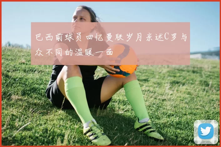 巴西前球员回忆曼联岁月亲述C罗与众不同的温暖一面
