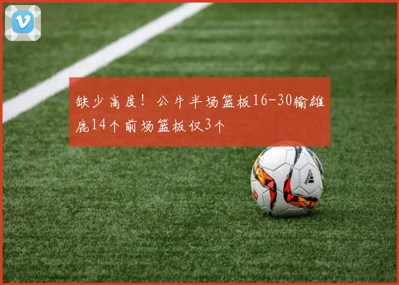 缺少高度！公牛半场篮板16-30输雄鹿14个前场篮板仅3个
