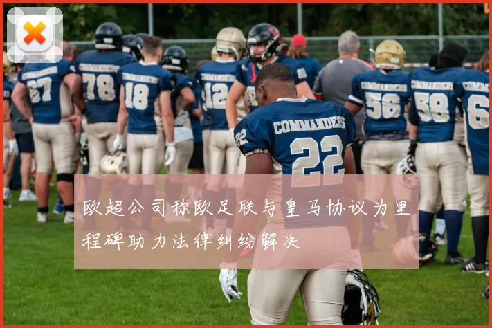 欧超公司称欧足联与皇马协议为里程碑助力法律纠纷解决