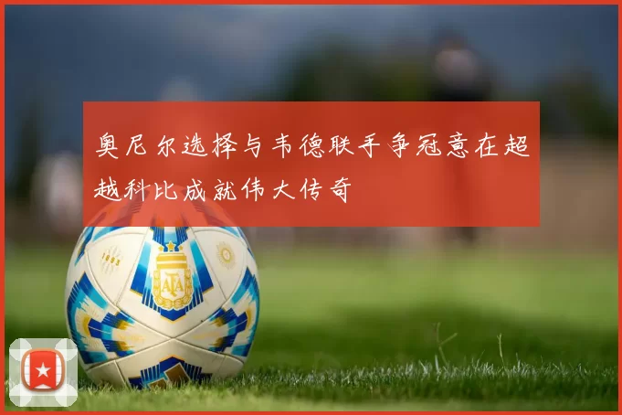 奥尼尔选择与韦德联手争冠意在超越科比成就伟大传奇