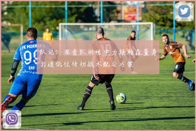 队记：混音队训练中为杨瀚森量身打造低位传切战术配合方案