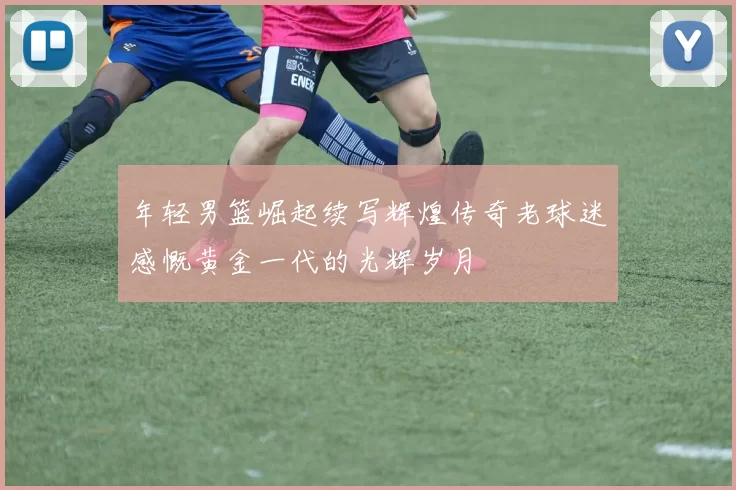年轻男篮崛起续写辉煌传奇老球迷感慨黄金一代的光辉岁月