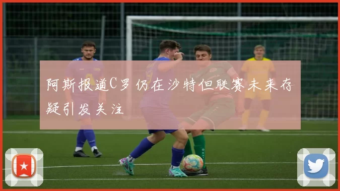 阿斯报道C罗仍在沙特但联赛未来存疑引发关注