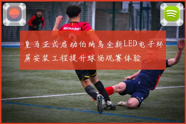 皇马正式启动伯纳乌全新LED电子环屏安装工程提升球场观赛体验
