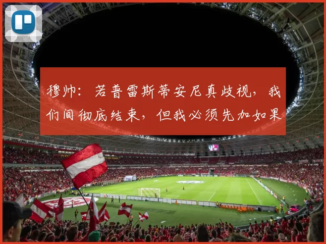 穆帅：若普雷斯蒂安尼真歧视，我们间彻底结束，但我必须先加如果