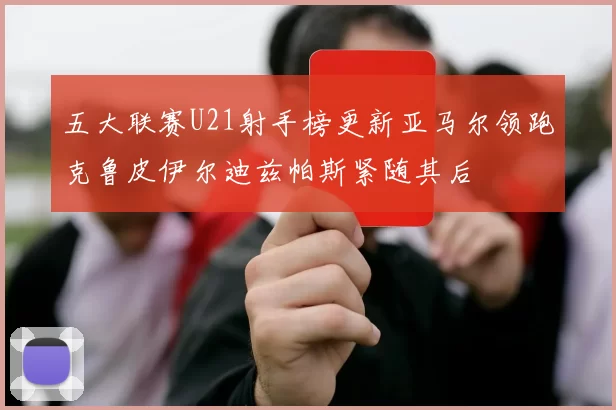 五大联赛U21射手榜更新亚马尔领跑克鲁皮伊尔迪兹帕斯紧随其后