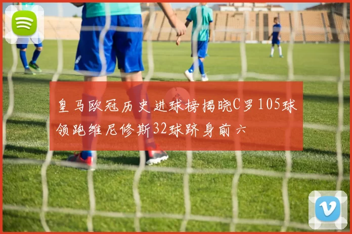 皇马欧冠历史进球榜揭晓C罗105球领跑维尼修斯32球跻身前六