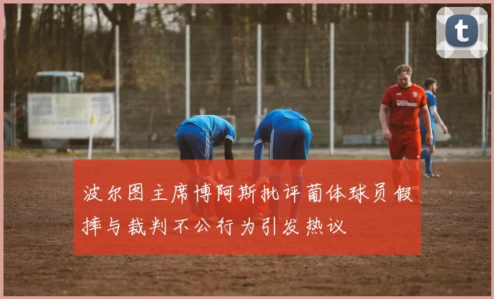 波尔图主席博阿斯批评葡体球员假摔与裁判不公行为引发热议