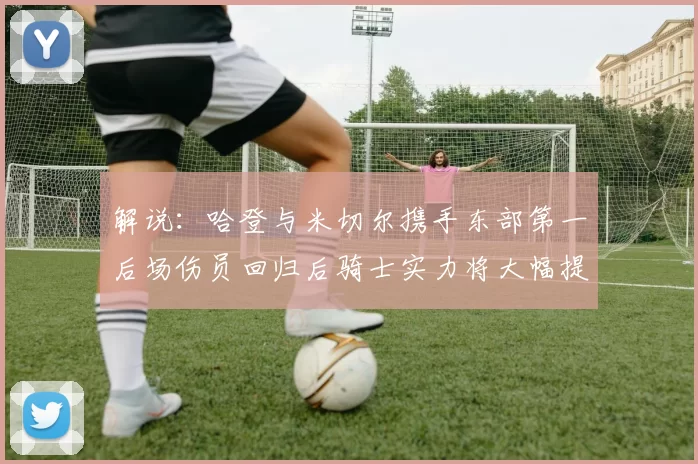 解说：哈登与米切尔携手东部第一后场伤员回归后骑士实力将大幅提升