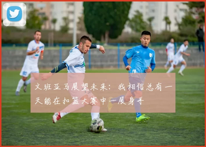 文班亚马展望未来：我相信总有一天能在扣篮大赛中一展身手