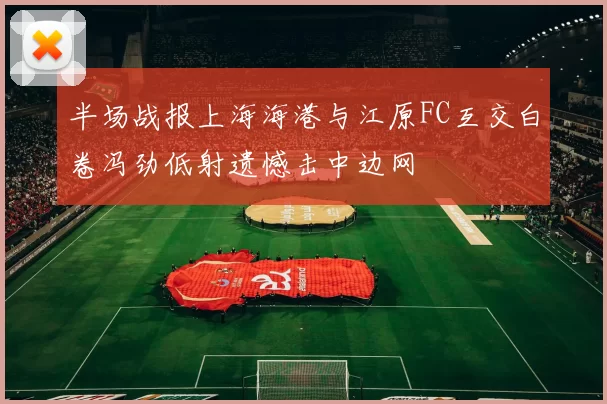 半场战报上海海港与江原FC互交白卷冯劲低射遗憾击中边网