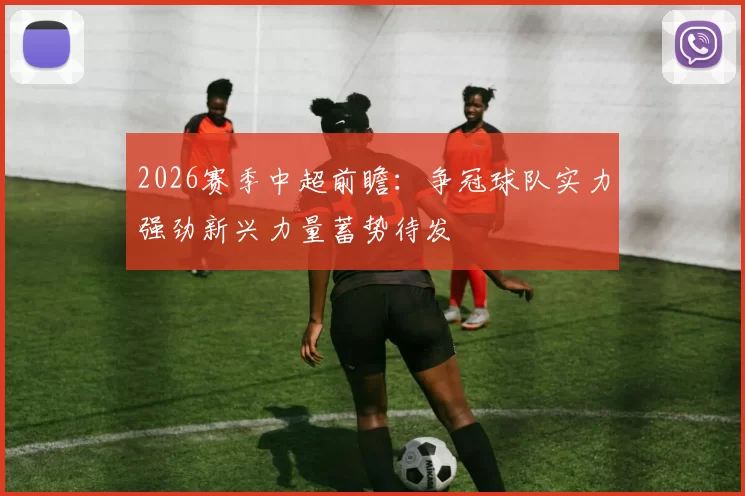 2026赛季中超前瞻：争冠球队实力强劲新兴力量蓄势待发