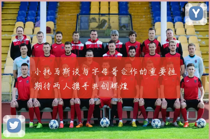 小托马斯谈与字母哥合作的重要性期待两人携手共创辉煌