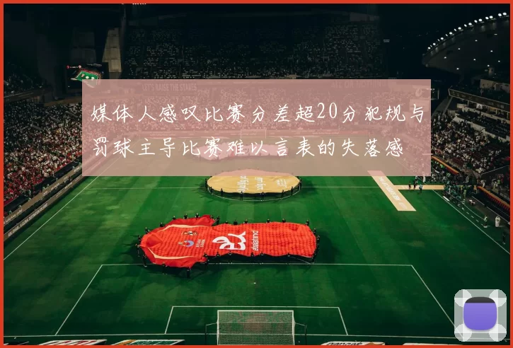 媒体人感叹比赛分差超20分犯规与罚球主导比赛难以言表的失落感