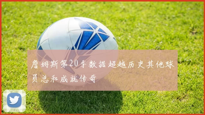 詹姆斯第20季数据超越历史其他球员总和成就传奇