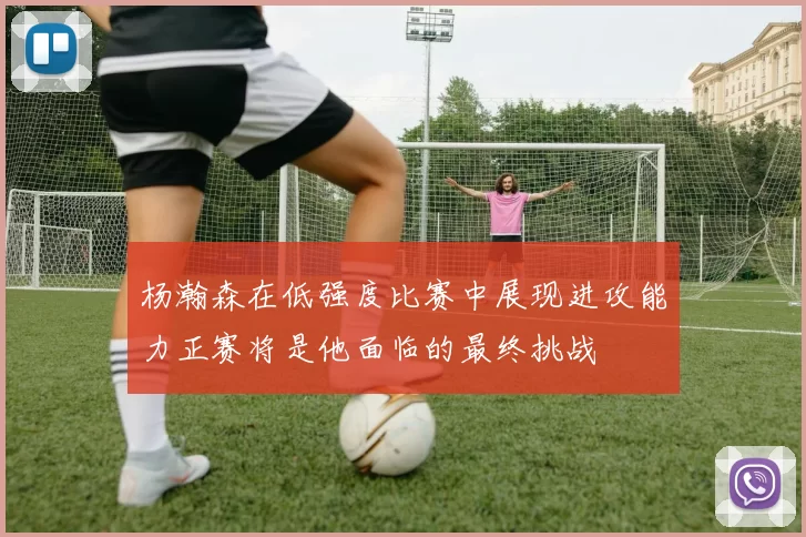 杨瀚森在低强度比赛中展现进攻能力正赛将是他面临的最终挑战