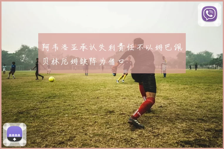 阿韦洛亚承认失利责任不以姆巴佩贝林厄姆缺阵为借口