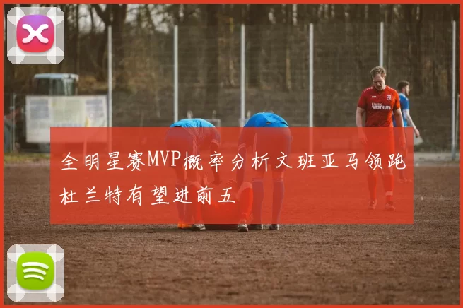 全明星赛MVP概率分析文班亚马领跑杜兰特有望进前五