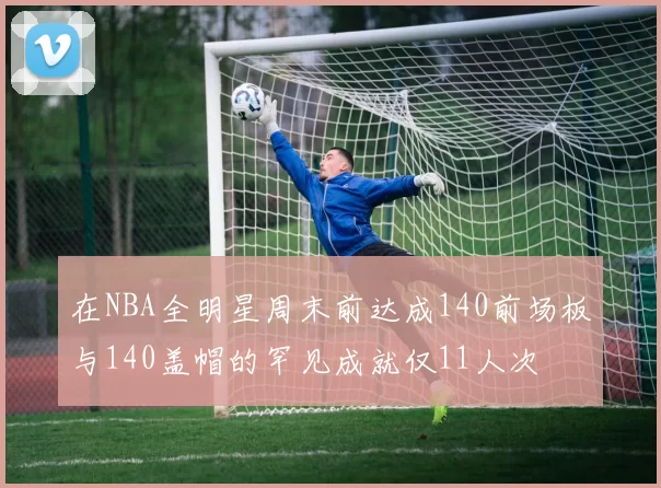 在NBA全明星周末前达成140前场板与140盖帽的罕见成就仅11人次